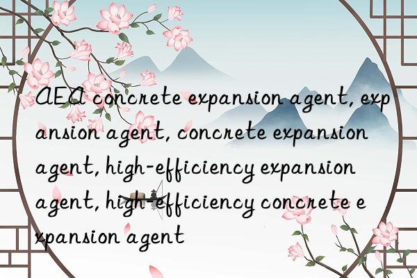 AEA concrete expansion agent, expansion agent, concrete expansion agent, high-efficiency expansion agent, high-efficiency concrete expansion agent