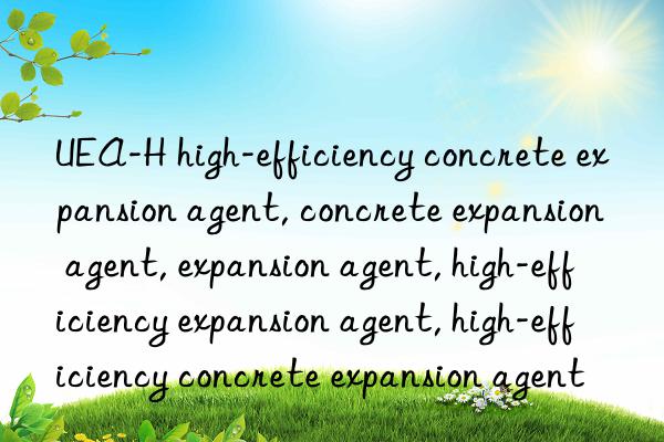 UEA-H high-efficiency concrete expansion agent, concrete expansion agent, expansion agent, high-efficiency expansion agent, high-efficiency concrete expansion agent