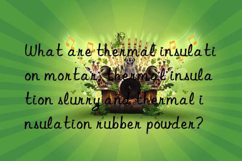 What are thermal insulation mortar, thermal insulation slurry and thermal insulation rubber powder?