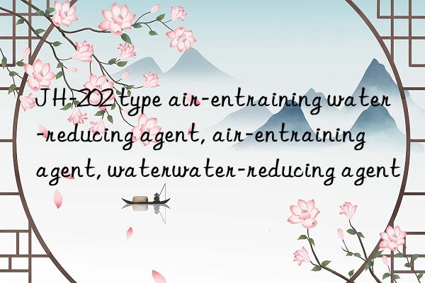 JH-202 type air-entraining water-reducing agent, air-entraining agent, water-reducing agent, air-entraining water-reducing agent