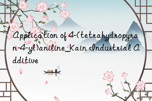 Application of 4-(tetrahydropyran-4-yl)aniline_Kain Industrial Additive