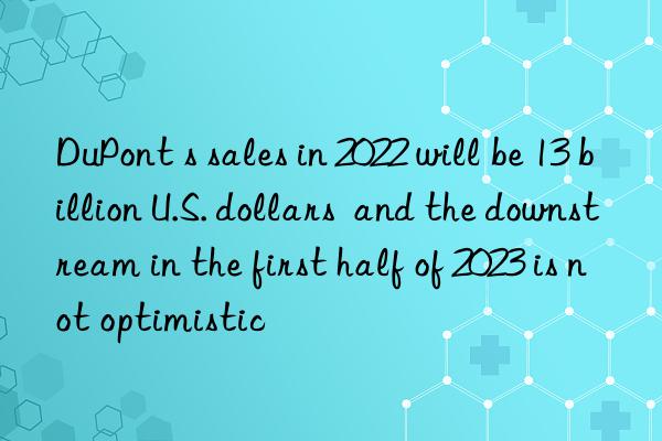 DuPont s sales in 2022 will be 13 billion U.S. dollars  and the downstream in the first half of 2023 is not optimistic