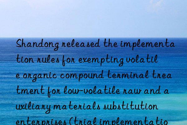 Shandong released the implementation rules for exempting volatile organic compound terminal treatment for low-volatile raw and auxiliary materials substitution enterprises (trial implementation)