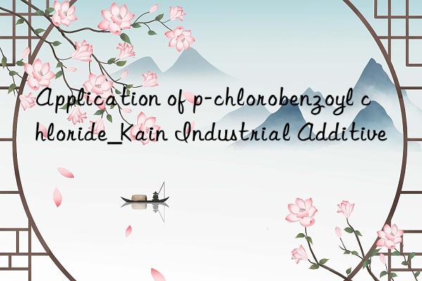 Application of p-chlorobenzoyl chloride_Kain Industrial Additive