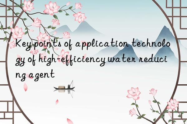 Key points of application technology of high-efficiency water reducing agent