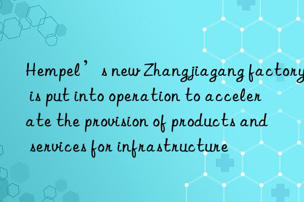 Hempel’s new Zhangjiagang factory is put into operation to accelerate the provision of products and services for infrastructure