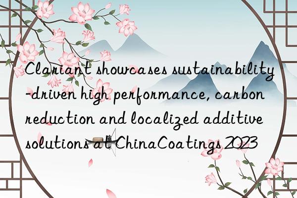 Clariant showcases sustainability-driven high performance, carbon reduction and localized additive solutions at ChinaCoatings 2023