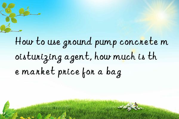 How to use ground pump concrete moisturizing agent, how much is the market price for a bag