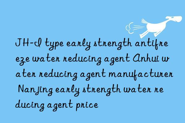 JH-I type early strength antifreeze water reducing agent Anhui water reducing agent manufacturer Nanjing early strength water reducing agent price