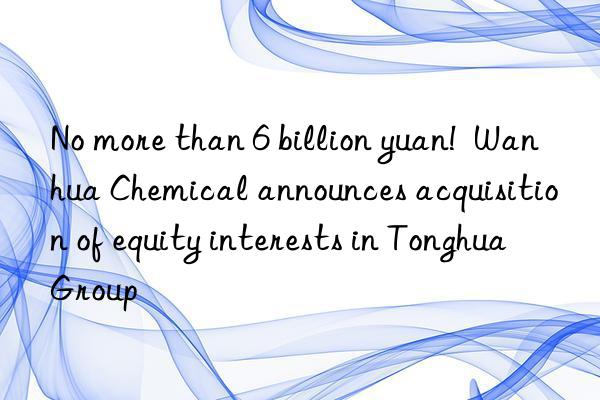 No more than 6 billion yuan!  Wanhua Chemical announces acquisition of equity interests in Tonghua Group