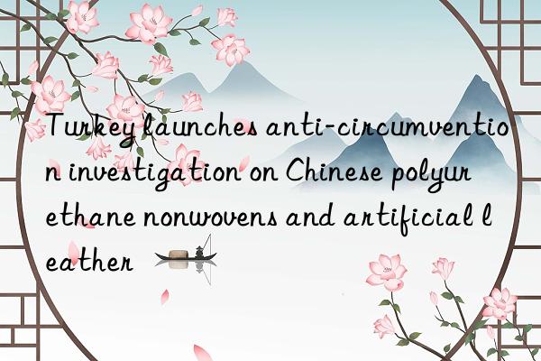 Turkey launches anti-circumvention investigation on Chinese polyurethane nonwovens and artificial leather