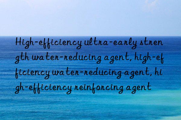 High-efficiency ultra-early strength water-reducing agent, high-efficiency water-reducing agent, high-efficiency reinforcing agent