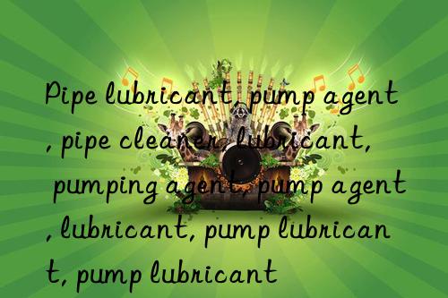 Pipe lubricant, pump agent, pipe cleaner, lubricant, pumping agent, pump agent, lubricant, pump lubricant, pump lubricant