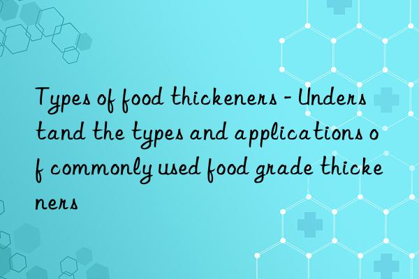 Types of food thickeners - Understand the types and applications of commonly used food grade thickeners