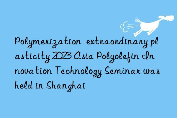 Polymerization  extraordinary plasticity 2023 Asia Polyolefin Innovation Technology Seminar was held in Shanghai