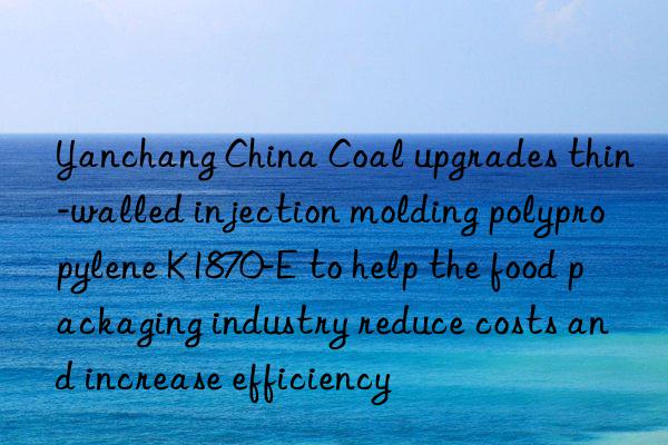 Yanchang China Coal upgrades thin-walled injection molding polypropylene K1870-E to help the food packaging industry reduce costs and increase efficiency