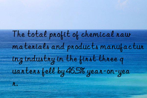 The total profit of chemical raw materials and products manufacturing industry in the first three quarters fell by 46.5% year-on-year.