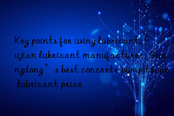 Key points for using lubricant, Fujian lubricant manufacturer, Guangdong’s best concrete pump truck lubricant price