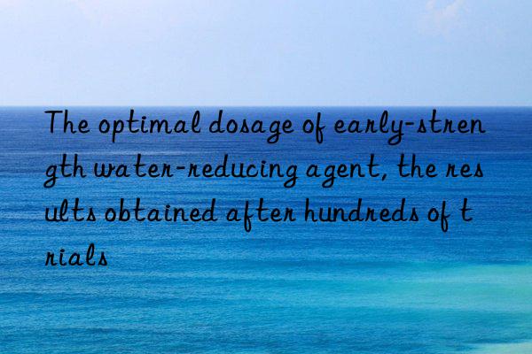 The optimal dosage of early-strength water-reducing agent, the results obtained after hundreds of trials