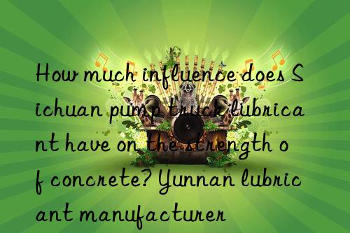 How much influence does Sichuan pump truck lubricant have on the strength of concrete? Yunnan lubricant manufacturer