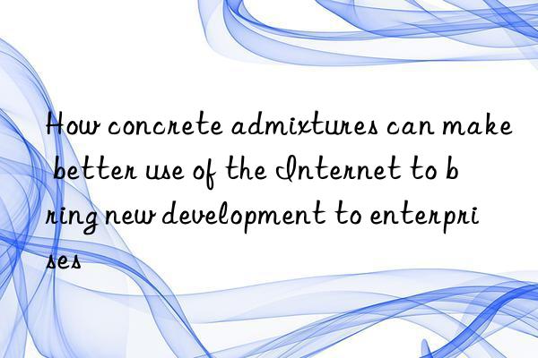 How concrete admixtures can make better use of the Internet to bring new development to enterprises