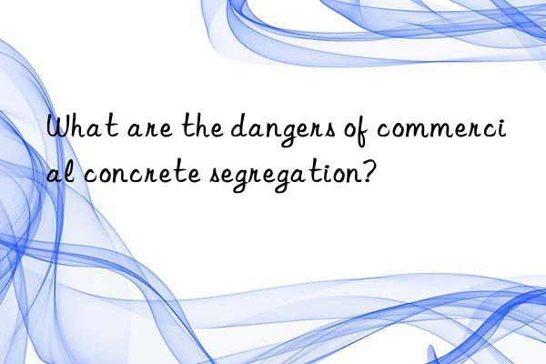 What are the dangers of commercial concrete segregation?