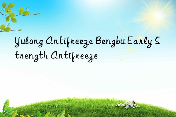 Yulong Antifreeze Bengbu Early Strength Antifreeze