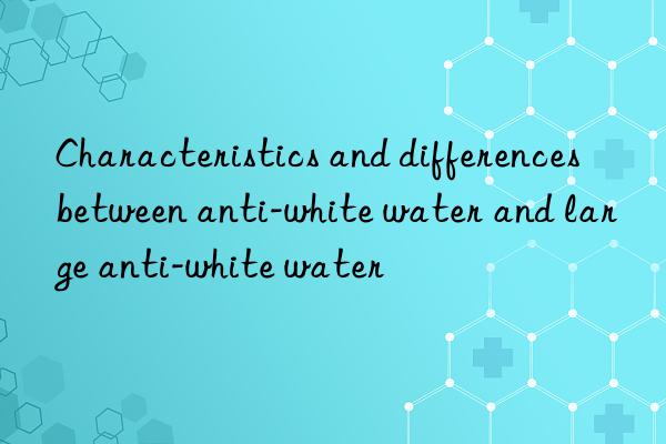 Characteristics and differences between anti-white water and large anti-white water