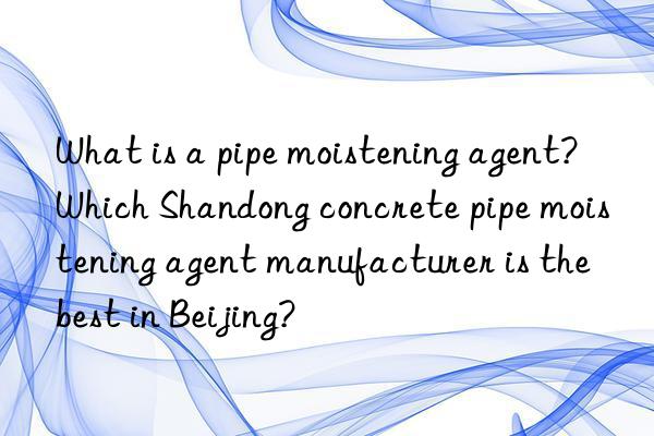 What is a pipe moistening agent? Which Shandong concrete pipe moistening agent manufacturer is the best in Beijing?