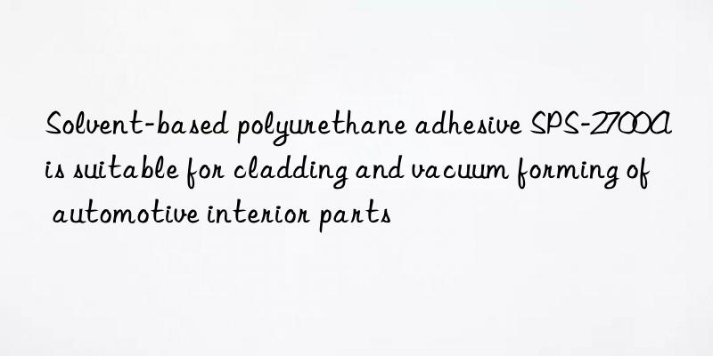 Solvent-based polyurethane adhesive SPS-2700A is suitable for cladding and vacuum forming of automotive interior parts