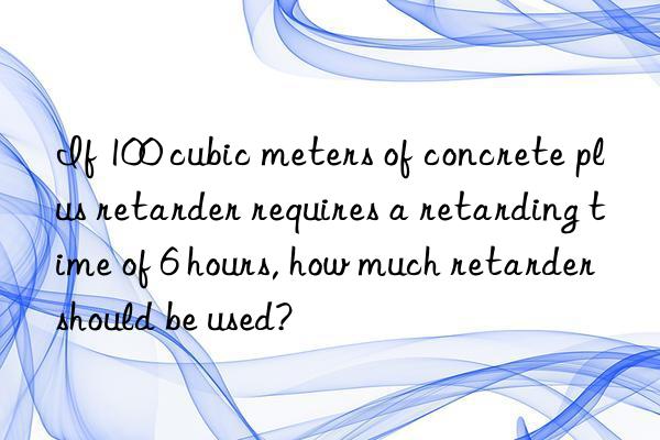 If 100 cubic meters of concrete plus retarder requires a retarding time of 6 hours, how much retarder should be used?