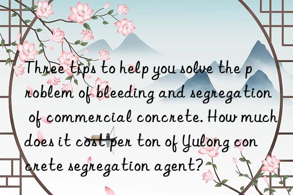 Three tips to help you solve the problem of bleeding and segregation of commercial concrete. How much does it cost per ton of Yulong concrete segregation agent?