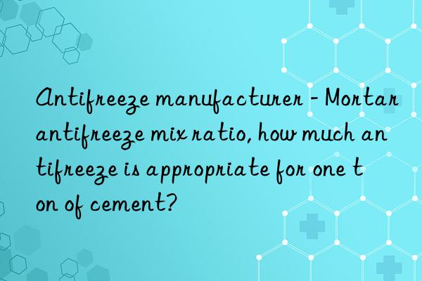 Antifreeze manufacturer - Mortar antifreeze mix ratio, how much antifreeze is appropriate for one ton of cement?