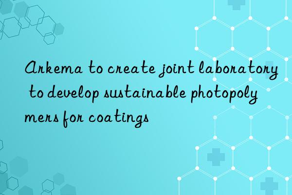 Arkema to create joint laboratory to develop sustainable photopolymers for coatings