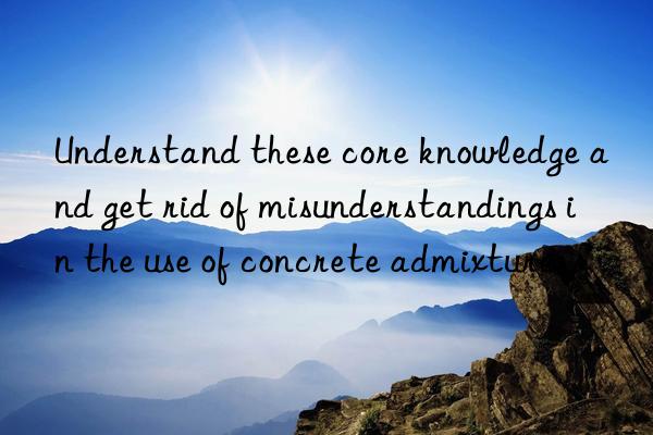 Understand these core knowledge and get rid of misunderstandings in the use of concrete admixtures