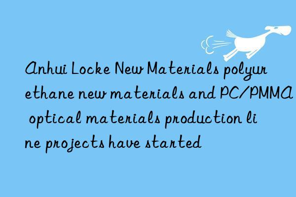 Anhui Locke New Materials polyurethane new materials and PC/PMMA optical materials production line projects have started