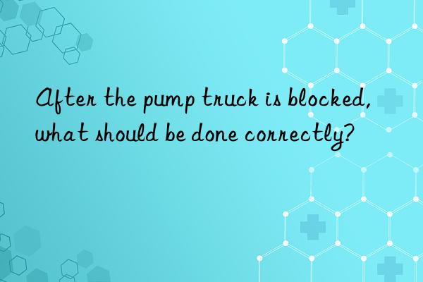 After the pump truck is blocked, what should be done correctly?