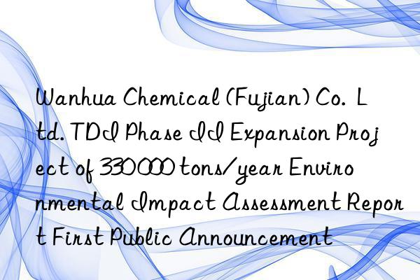 Wanhua Chemical (Fujian) Co.  Ltd. TDI Phase II Expansion Project of 330 000 tons/year Environmental Impact Assessment Report First Public Announcement