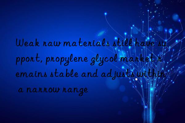 Weak raw materials still have support, propylene glycol market remains stable and adjusts within a narrow range