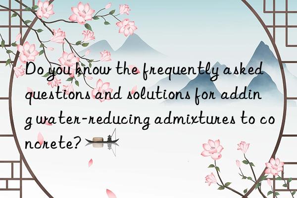 Do you know the frequently asked questions and solutions for adding water-reducing admixtures to concrete?