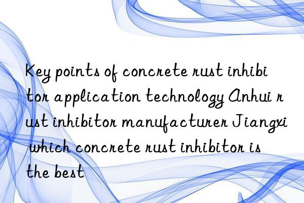 Key points of concrete rust inhibitor application technology Anhui rust inhibitor manufacturer Jiangxi which concrete rust inhibitor is the best