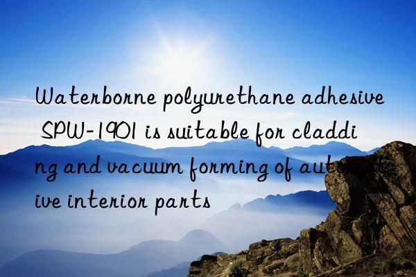 Waterborne polyurethane adhesive SPW-1901 is suitable for cladding and vacuum forming of automotive interior parts