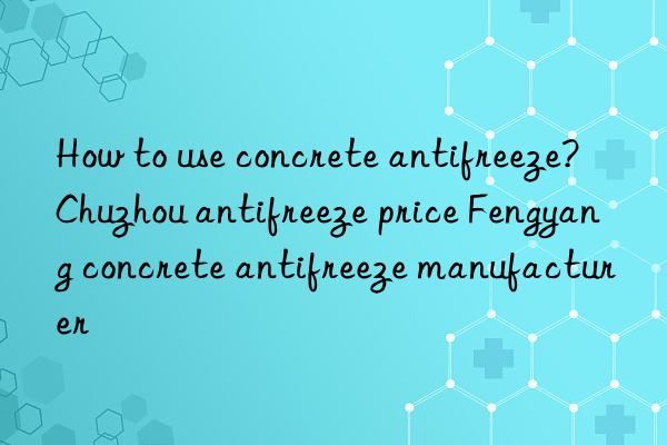 How to use concrete antifreeze? Chuzhou antifreeze price Fengyang concrete antifreeze manufacturer