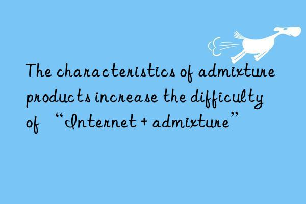 The characteristics of admixture products increase the difficulty of “Internet + admixture”