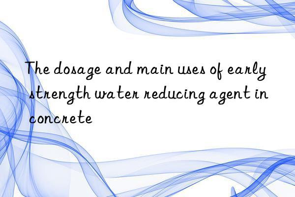 The dosage and main uses of early strength water reducing agent in concrete