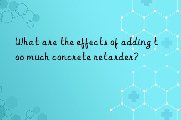 What are the effects of adding too much concrete retarder?