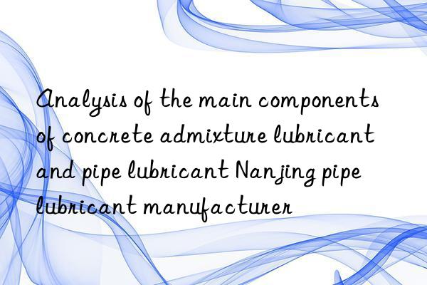 Analysis of the main components of concrete admixture lubricant and pipe lubricant Nanjing pipe lubricant manufacturer