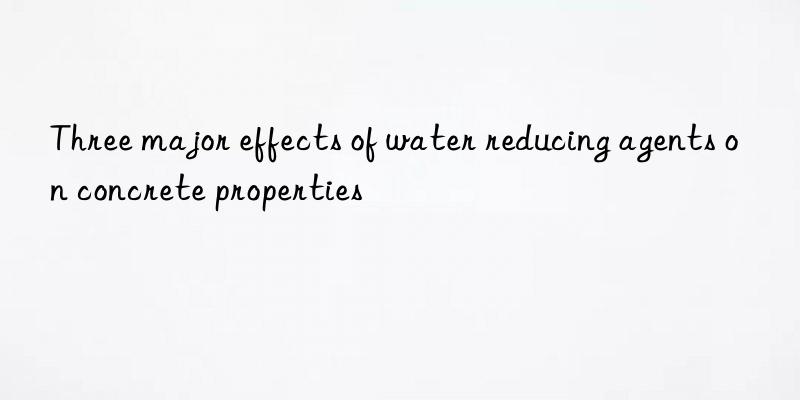 Three major effects of water reducing agents on concrete properties