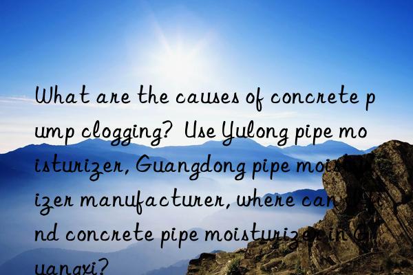 What are the causes of concrete pump clogging?  Use Yulong pipe moisturizer, Guangdong pipe moisturizer manufacturer, where can I find concrete pipe moisturizer in Guangxi?