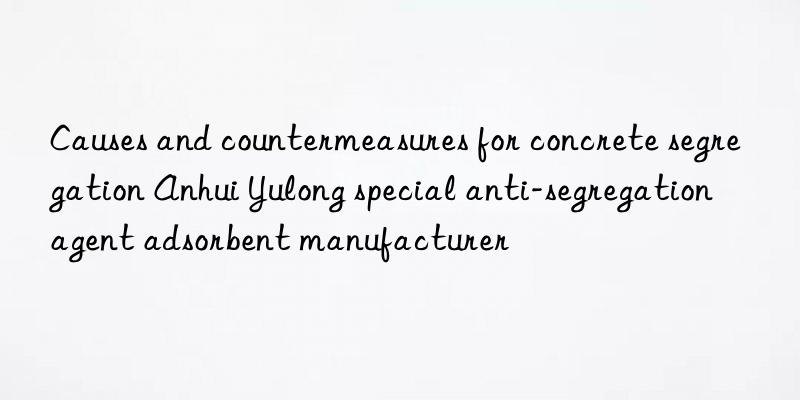 Causes and countermeasures for concrete segregation Anhui Yulong special anti-segregation agent adsorbent manufacturer